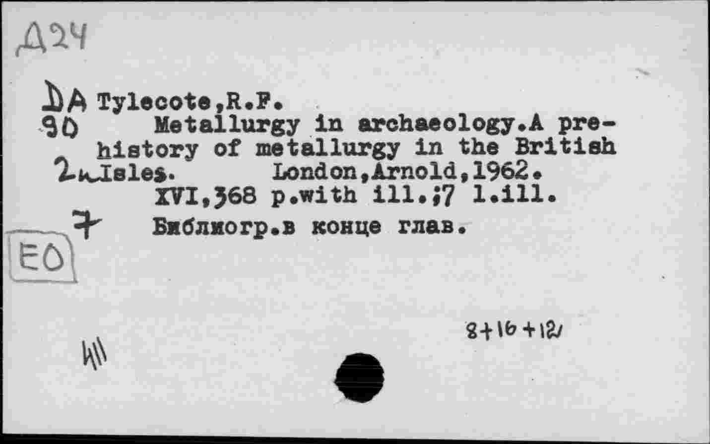 ﻿AW
I) A Tylecote,R.F.
SO Metallurgy in archaeology.A prehistory of metallurgy in the British 7-KJales.	London.Arnold,1962.
XVI,J68 p.with ill.»? bill.
[Êfo	Библиогр.в конце глав.

